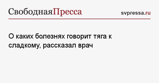 О каких болезнях говорит тяга к сладкому, рассказал врач - СвПресса ...